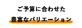 ご予算に合わせた豊富なバリエーション